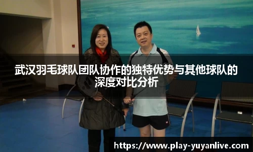 武汉羽毛球队团队协作的独特优势与其他球队的深度对比分析