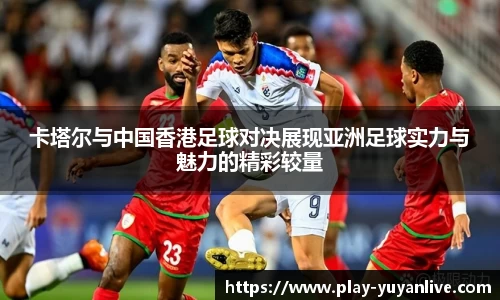 卡塔尔与中国香港足球对决展现亚洲足球实力与魅力的精彩较量